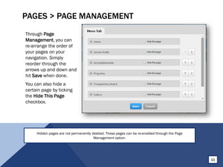 PAGES > PAGE MANAGEMENT
Through Page
Management, you can
re-arrange the order of
your pages on your
navigation. Simply
reorder through the
arrows up and down and
hit Save when done.
You can also hide a
certain page by ticking
the Hide This Page
checkbox.
11
Hidden pages are not permanently deleted. These pages can be re-enabled through the Page
Management option.
 