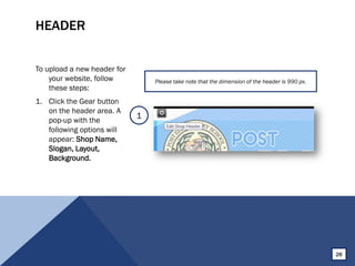 HEADER
To upload a new header for
your website, follow
these steps:
1. Click the Gear button
on the header area. A
pop-up with the
following options will
appear: Shop Name,
Slogan, Layout,
Background.
Please take note that the dimension of the header is 990 px.
1
26
 