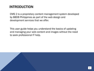 INTRODUCTION
CMS 2 is a proprietary content management system developed
by 88DB Philippines as part of the web design and
development services that we offer.
This user guide helps you understand the basics of updating
and managing your web content and images without the need
to seek professional IT help.
1
 