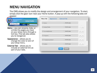 MENU NAVIGATION
The CMS allows you to modify the design and arrangement of your navigation. To start,
simply click the gear icon near your Home button. A pop-up with the following tabs will
appear:
Menu – you can rename, hide, or
unhide the pages you have
on your shop menu through a
tick box. This tab also allows
you to reorganize
Appearance – allows you to
change the color or skin of
your shop menu.
External Tab - allows you to
include an external link as
part of your tabs.
29
 