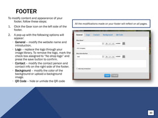 FOOTER
To modify content and appearance of your
footer, follow these steps:
1. Click the Gear icon on the left side of the
footer.
2. A pop-up with the following options will
appear:
• General – modify the website name and
introduction.
• Logo – replace the logo through your
image library. To remove the logo, mark the
check box assigned to “No shop logo” and
press the save button to confirm.
• Contact – modify the contact person and
contact info on the right side of the footer.
• Background – modify the color of the
background or upload a background
image.
• QR Code – hide or unhide the QR code
All the modifications made on your footer will reflect on all pages.
30
 