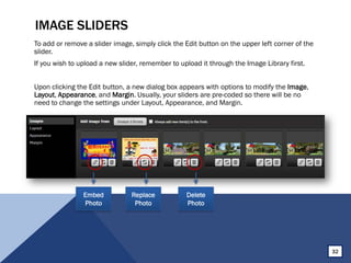 IMAGE SLIDERS
To add or remove a slider image, simply click the Edit button on the upper left corner of the
slider.
If you wish to upload a new slider, remember to upload it through the Image Library first.
Upon clicking the Edit button, a new dialog box appears with options to modify the Image,
Layout, Appearance, and Margin. Usually, your sliders are pre-coded so there will be no
need to change the settings under Layout, Appearance, and Margin.
Embed
Photo
Replace
Photo
Delete
Photo
32
 