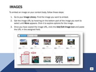 IMAGES
To embed an image on your content body, follow these steps:
1. Go to your Image Library. Find the image you want to embed.
2. Get the image URL by hovering on the bottom part of the image you want to
select until More appears. Click it to explore options for the image.
3. Once you have copied the image URL, click the Add/Edit Image icon and paste
the URL in the assigned field.
33
 
