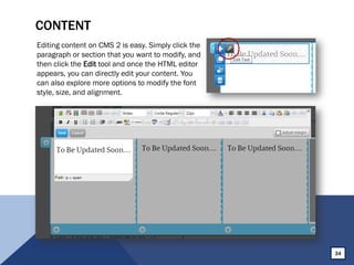 CONTENT
Editing content on CMS 2 is easy. Simply click the
paragraph or section that you want to modify, and
then click the Edit tool and once the HTML editor
appears, you can directly edit your content. You
can also explore more options to modify the font
style, size, and alignment.
34
 