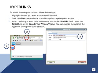 HYPERLINKS
To insert links on your content, follow these steps:
1. Highlight the text you want to transform into a link.
2. Click the chain button on the html editor panel. A pop-up will appear.
3. Insert the link you want to include on the text on the Link URL field. Leave the
Target field set as Open In This Window/Frame. You can change the color of the
hyperlink through the color selector.
35
1
2
3
 