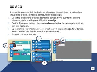 COMBO
A combo is an element of the body that allows you to easily insert a text and an
image side by side. To insert a combo, follow these steps:
1. Go to the area where you want to insert a combo. Hover over to the existing
elements, options will appear. Click the plus sign.
2. Decide if you want to insert the combo above or below the existing element. You
can also replace it.
3. Upon clicking above/below, new set of options will appear: Image, Text, Combo.
Select Combo. Your Combo selection will be inserted.
4. To edit it, click the Pen tool.
36
2
3
4
1
 