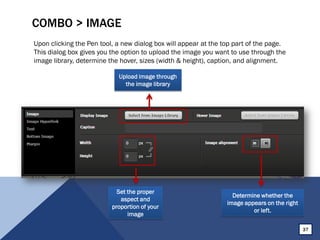 COMBO > IMAGE
Upon clicking the Pen tool, a new dialog box will appear at the top part of the page.
This dialog box gives you the option to upload the image you want to use through the
image library, determine the hover, sizes (width & height), caption, and alignment.
37
Set the proper
aspect and
proportion of your
image
Determine whether the
image appears on the right
or left.
Upload image through
the image library
 