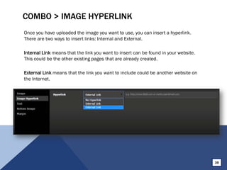 COMBO > IMAGE HYPERLINK
Once you have uploaded the image you want to use, you can insert a hyperlink.
There are two ways to insert links: Internal and External.
Internal Link means that the link you want to insert can be found in your website.
This could be the other existing pages that are already created.
External Link means that the link you want to include could be another website on
the Internet.
38
 