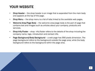 YOUR WEBSITE
• Shop Header – the shop header is an image that is separated from the main body
and appears at the top of the page.
• Shop Menu – the shop menu is a list of tabs linked to the available web pages.
• Welcome Area/Page Body – the welcome area/page body is the part of page that
contains text and images such as articles about your company, products and
services.
• Shop Info/Footer – shop info/footer refers to the details of the shop including the
company name, logo, introduction and contact info.
• Page Background/Body Background – a web page has 990 pixels dimension. The
page background refers to the background outside the page area; while the body
background refers to the background within the page area.
3
 