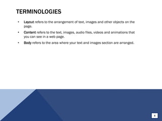 TERMINOLOGIES
• Layout refers to the arrangement of text, images and other objects on the
page.
• Content refers to the text, images, audio files, videos and animations that
you can see in a web page.
• Body refers to the area where your text and images section are arranged.
4
 