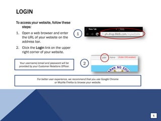 LOGIN
To access your website, follow these
steps:
1. Open a web browser and enter
the URL of your website on the
address bar.
2. Click the Login link on the upper
right corner of your website.
1
2Your username/email and password will be
provided by your Customer Relations Officer.
5
For better user experience, we recommend that you use Google Chrome
or Mozilla Firefox to browse your website.
 