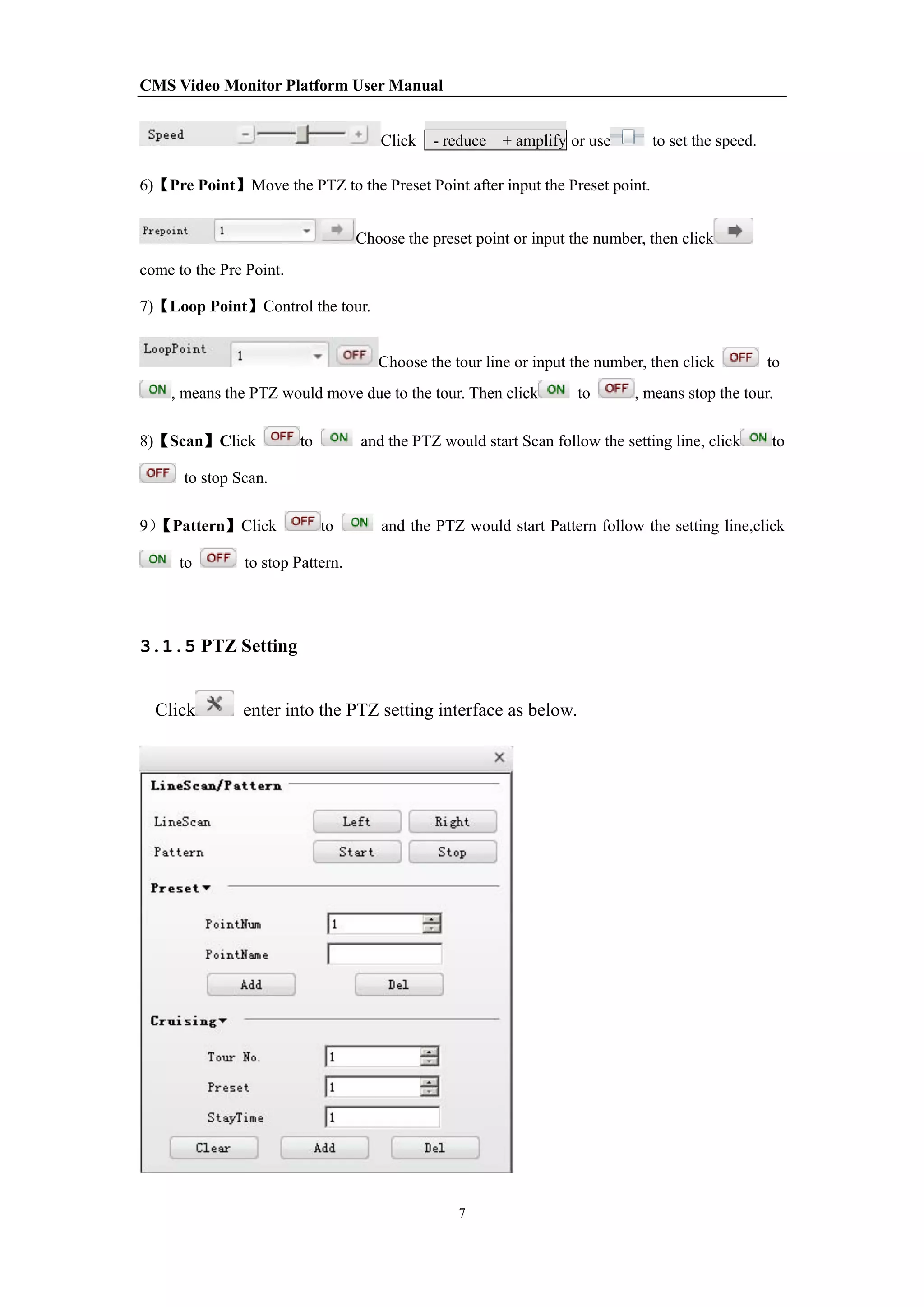 CMS Video Monitor Platform User Manual
7
Click - reduce + amplify or use to set the speed.
6)【Pre Point】Move the PTZ to the Preset Point after input the Preset point.
Choose the preset point or input the number, then click
come to the Pre Point.
7)【Loop Point】Control the tour.
Choose the tour line or input the number, then click to
, means the PTZ would move due to the tour. Then click to , means stop the tour.
8)【Scan】Click to and the PTZ would start Scan follow the setting line, click to
to stop Scan.
9）【Pattern】Click to and the PTZ would start Pattern follow the setting line,click
to to stop Pattern.
3.1.5 PTZ Setting
Click enter into the PTZ setting interface as below.
 