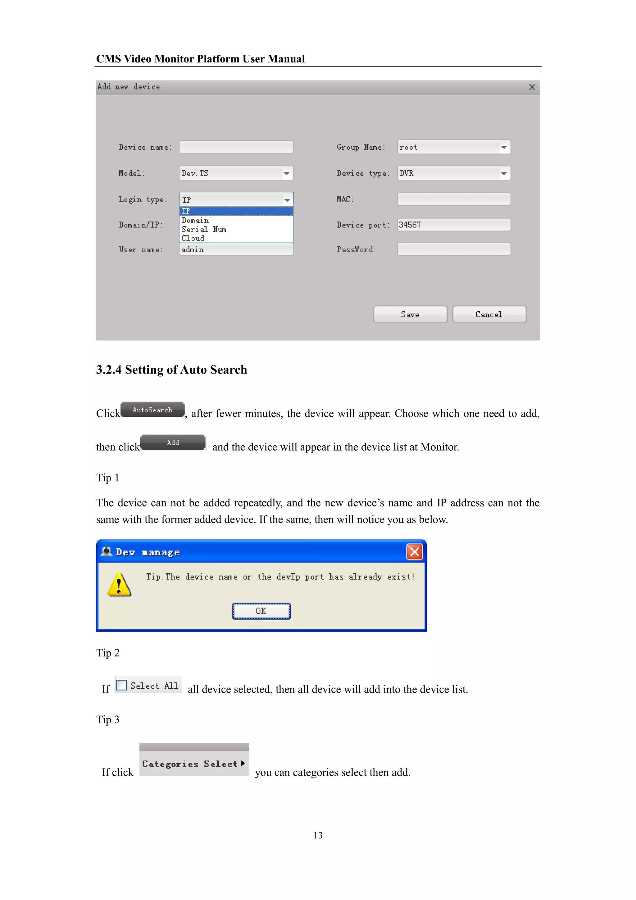 CMS Video Monitor Platform User Manual
13
3.2.4 Setting of Auto Search
Click , after fewer minutes, the device will appear. Choose which one need to add,
then click and the device will appear in the device list at Monitor.
Tip 1
The device can not be added repeatedly, and the new device’s name and IP address can not the
same with the former added device. If the same, then will notice you as below.
Tip 2
If all device selected, then all device will add into the device list.
Tip 3
If click you can categories select then add.
 