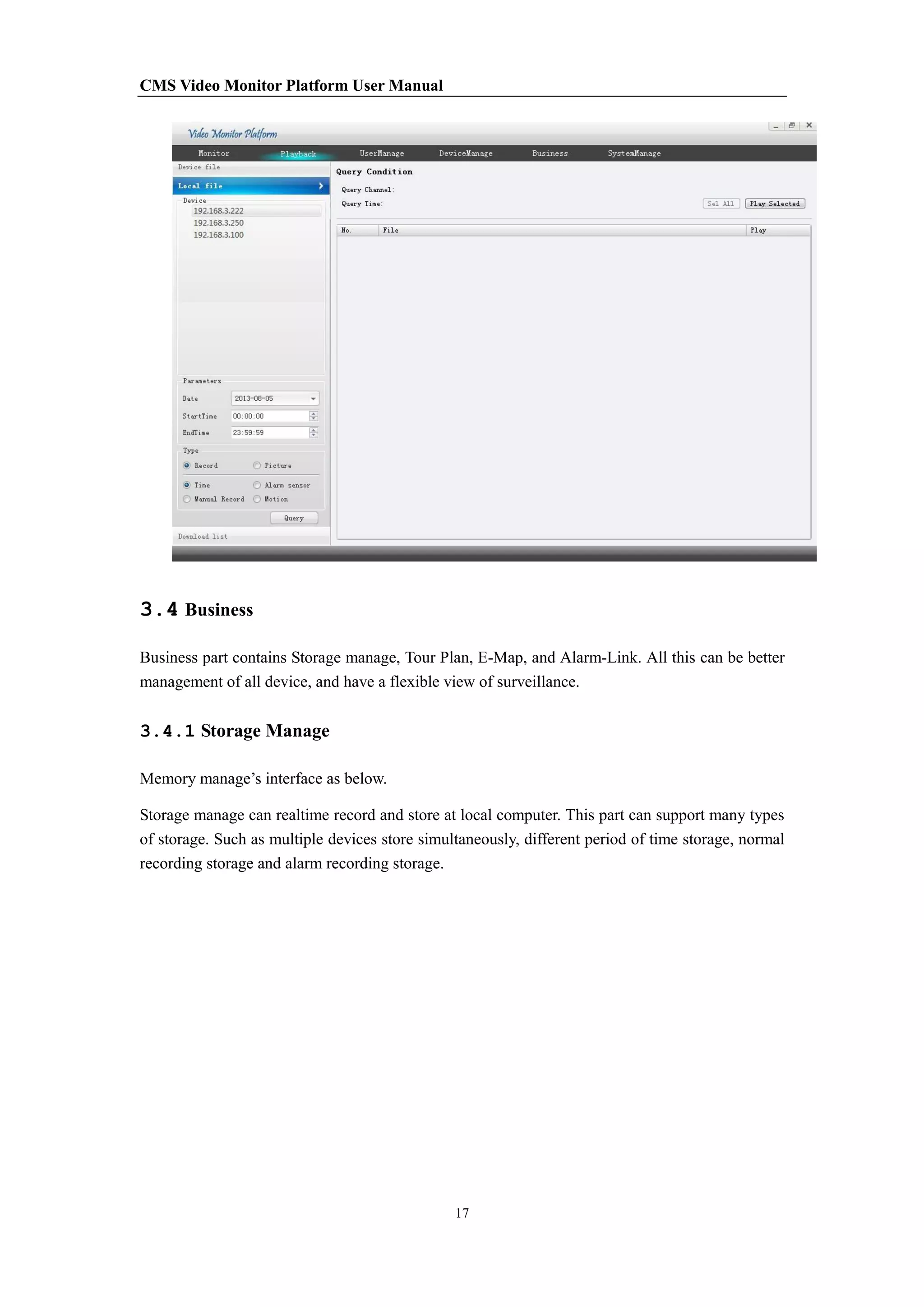 CMS Video Monitor Platform User Manual
17
3.4 Business
Business part contains Storage manage, Tour Plan, E-Map, and Alarm-Link. All this can be better
management of all device, and have a flexible view of surveillance.
3.4.1 Storage Manage
Memory manage’s interface as below.
Storage manage can realtime record and store at local computer. This part can support many types
of storage. Such as multiple devices store simultaneously, different period of time storage, normal
recording storage and alarm recording storage.
 