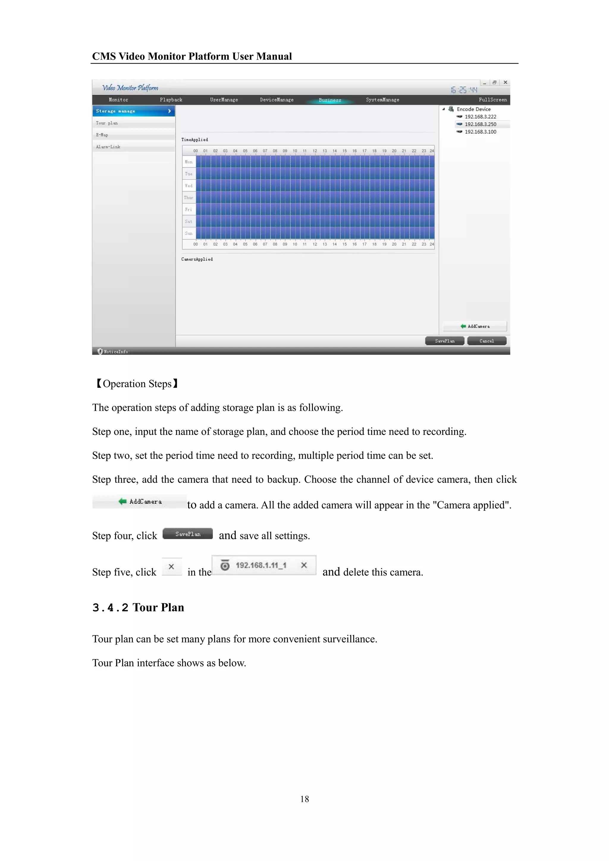 CMS Video Monitor Platform User Manual
18
【Operation Steps】
The operation steps of adding storage plan is as following.
Step one, input the name of storage plan, and choose the period time need to recording.
Step two, set the period time need to recording, multiple period time can be set.
Step three, add the camera that need to backup. Choose the channel of device camera, then click
to add a camera. All the added camera will appear in the "Camera applied".
Step four, click and save all settings.
Step five, click in the and delete this camera.
3.4.2 Tour Plan
Tour plan can be set many plans for more convenient surveillance.
Tour Plan interface shows as below.
 