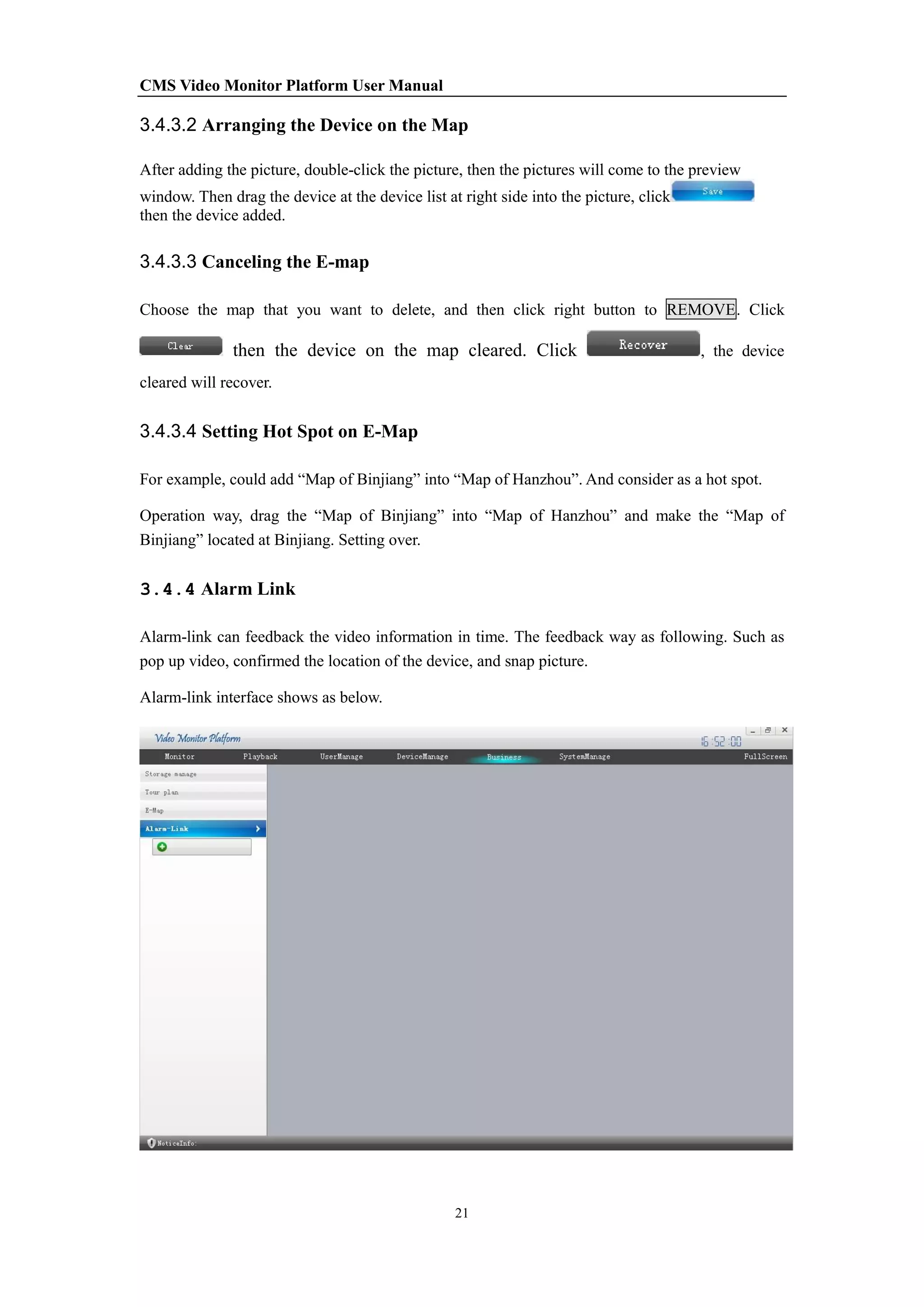 CMS Video Monitor Platform User Manual
21
3.4.3.2 Arranging the Device on the Map
After adding the picture, double-click the picture, then the pictures will come to the preview
window. Then drag the device at the device list at right side into the picture, click
then the device added.
3.4.3.3 Canceling the E-map
Choose the map that you want to delete, and then click right button to REMOVE. Click
then the device on the map cleared. Click , the device
cleared will recover.
3.4.3.4 Setting Hot Spot on E-Map
For example, could add “Map of Binjiang” into “Map of Hanzhou”. And consider as a hot spot.
Operation way, drag the “Map of Binjiang” into “Map of Hanzhou” and make the “Map of
Binjiang” located at Binjiang. Setting over.
3.4.4 Alarm Link
Alarm-link can feedback the video information in time. The feedback way as following. Such as
pop up video, confirmed the location of the device, and snap picture.
Alarm-link interface shows as below.
 