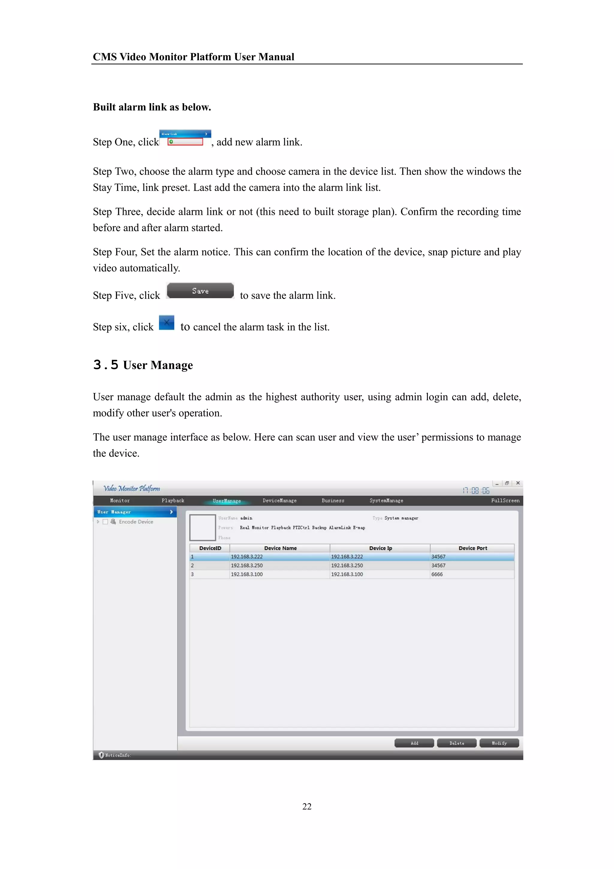 CMS Video Monitor Platform User Manual
22
Built alarm link as below.
Step One, click , add new alarm link.
Step Two, choose the alarm type and choose camera in the device list. Then show the windows the
Stay Time, link preset. Last add the camera into the alarm link list.
Step Three, decide alarm link or not (this need to built storage plan). Confirm the recording time
before and after alarm started.
Step Four, Set the alarm notice. This can confirm the location of the device, snap picture and play
video automatically.
Step Five, click to save the alarm link.
Step six, click to cancel the alarm task in the list.
3.5 User Manage
User manage default the admin as the highest authority user, using admin login can add, delete,
modify other user's operation.
The user manage interface as below. Here can scan user and view the user’ permissions to manage
the device.
 