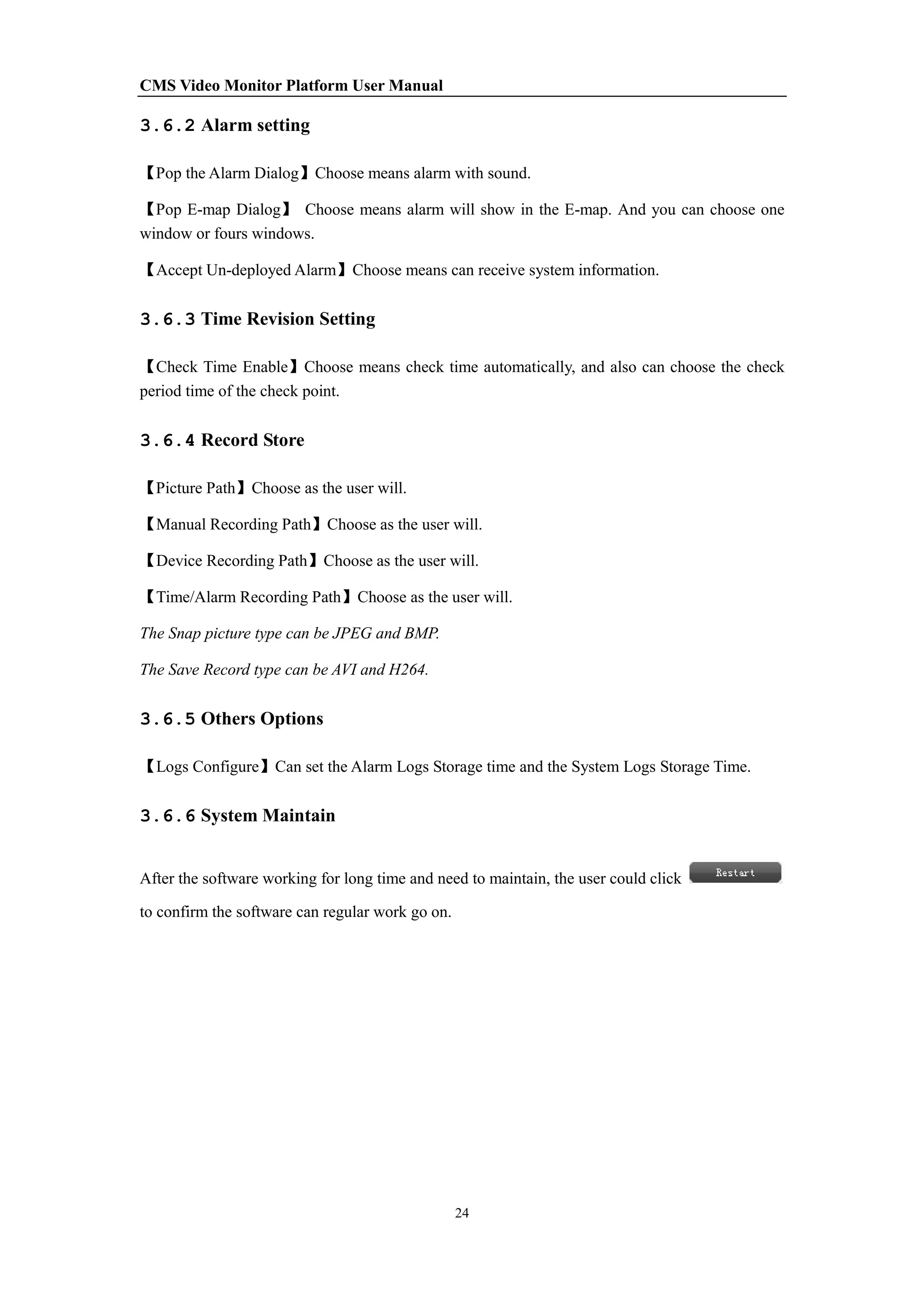 CMS Video Monitor Platform User Manual
24
3.6.2 Alarm setting
【Pop the Alarm Dialog】Choose means alarm with sound.
【Pop E-map Dialog】 Choose means alarm will show in the E-map. And you can choose one
window or fours windows.
【Accept Un-deployed Alarm】Choose means can receive system information.
3.6.3 Time Revision Setting
【Check Time Enable】Choose means check time automatically, and also can choose the check
period time of the check point.
3.6.4 Record Store
【Picture Path】Choose as the user will.
【Manual Recording Path】Choose as the user will.
【Device Recording Path】Choose as the user will.
【Time/Alarm Recording Path】Choose as the user will.
The Snap picture type can be JPEG and BMP.
The Save Record type can be AVI and H264.
3.6.5 Others Options
【Logs Configure】Can set the Alarm Logs Storage time and the System Logs Storage Time.
3.6.6 System Maintain
After the software working for long time and need to maintain, the user could click
to confirm the software can regular work go on.
 