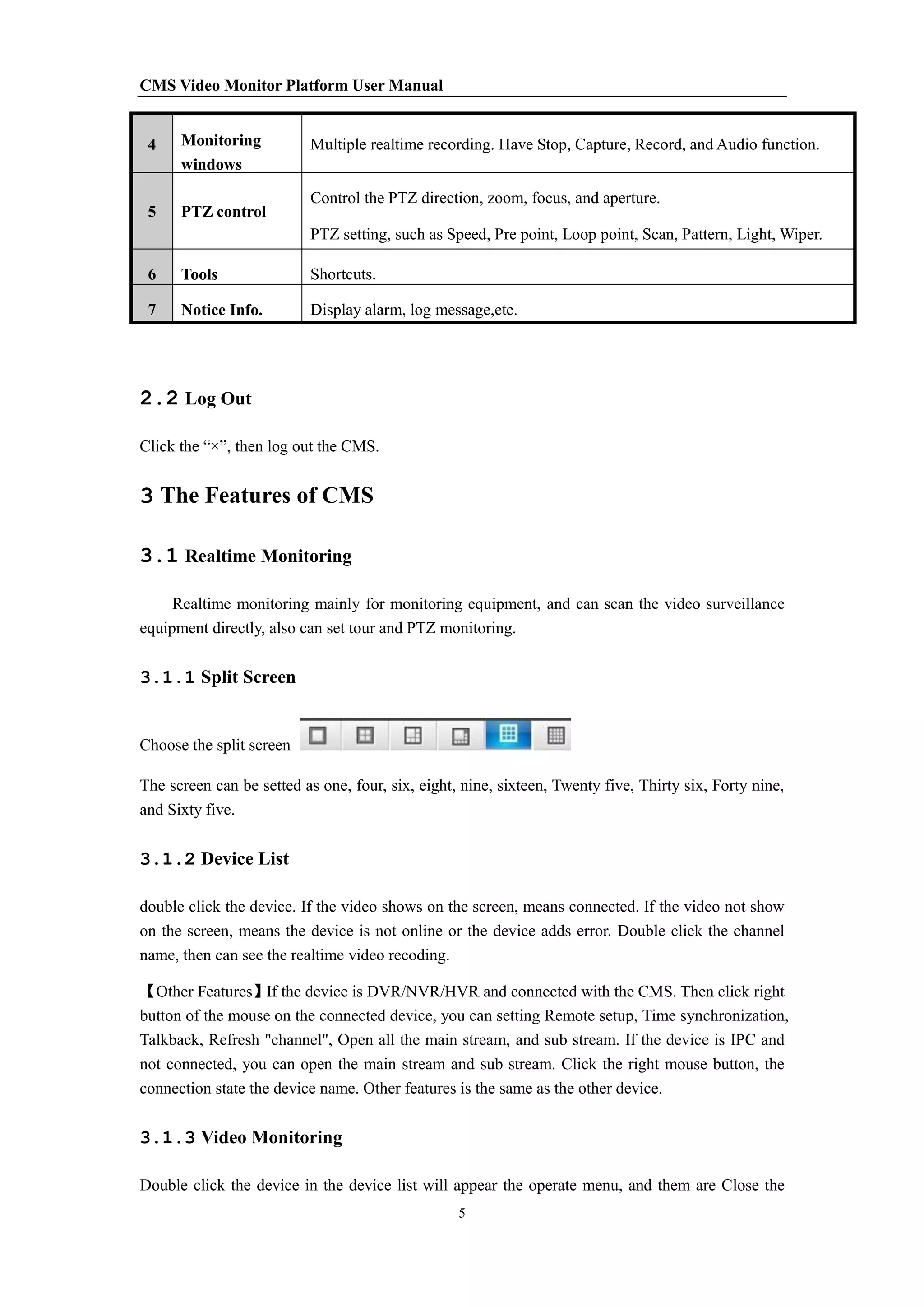 CMS Video Monitor Platform User Manual
5
4 Monitoring
windows
Multiple realtime recording. Have Stop, Capture, Record, and Audio function.
5 PTZ control
Control the PTZ direction, zoom, focus, and aperture.
PTZ setting, such as Speed, Pre point, Loop point, Scan, Pattern, Light, Wiper.
6 Tools Shortcuts.
7 Notice Info. Display alarm, log message,etc.
2.2 Log Out
Click the “×”, then log out the CMS.
3 The Features of CMS
3.1 Realtime Monitoring
Realtime monitoring mainly for monitoring equipment, and can scan the video surveillance
equipment directly, also can set tour and PTZ monitoring.
3.1.1 Split Screen
Choose the split screen
The screen can be setted as one, four, six, eight, nine, sixteen, Twenty five, Thirty six, Forty nine,
and Sixty five.
3.1.2 Device List
double click the device. If the video shows on the screen, means connected. If the video not show
on the screen, means the device is not online or the device adds error. Double click the channel
name, then can see the realtime video recoding.
【Other Features】If the device is DVR/NVR/HVR and connected with the CMS. Then click right
button of the mouse on the connected device, you can setting Remote setup, Time synchronization,
Talkback, Refresh "channel", Open all the main stream, and sub stream. If the device is IPC and
not connected, you can open the main stream and sub stream. Click the right mouse button, the
connection state the device name. Other features is the same as the other device.
3.1.3 Video Monitoring
Double click the device in the device list will appear the operate menu, and them are Close the
 