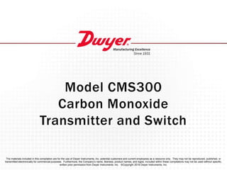 Model CMS300
Carbon Monoxide
Transmitter and Switch
The materials included in this compilation are for the use of Dwyer Instruments, Inc. potential customers and current employees as a resource only. They may not be reproduced, published, or
transmitted electronically for commercial purposes. Furthermore, the Company’s name, likeness, product names, and logos, included within these compilations may not be used without specific,
written prior permission from Dwyer Instruments, Inc. ©Copyright 2019 Dwyer Instruments, Inc.
 