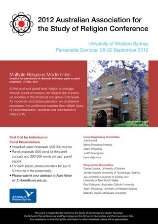 2012 Australian Association for
                         the Study of Religion Conference
                                                        University of Western Sydney
                                          Parramatta Campus, 28-30 September 2012




Multiple Religious Modernities
Deadline for submissions of abstracts (individual paper or panel
proposals): 31 May, 2012


At the local and global level, religion is changed
through social processes, but religion also impacts
on societies at the structural and grass roots levels.
As modernity and (de)secularisation are multilateral
processes, the conference explores the multiple types
of (de)centralisation, pluralism and voluntarism of
religious life.




First Call for Individual or                                        Local Organising Committee
                                                                    Julia Howell
Panel Presentations
                                                                    Alphia Possamai-Inesedy
• ndividual paper proposals (200-300 words)
  I
                                                                    Adam Possamai
•  anel proposals (200 word for the panel
  P                                                                 Judith Snodgrass
  concept and 200-300 words on each panel                           Irena Veljanova
  paper).
•  each paper, please provide a bio (up to
  For                                                               Programme Committee
                                                                    C
                                                                     arole Cusack, University of Sydney
  50 words) of the presenter(s).
                                                                    J
                                                                     amila Hussein, University of Technology, Sydney.
•  lease submit your abstract to Alan Nixon
  P                                                                 Jay Johnston, University of Sydney and
  at: A.Nixon@uws.edu.au                                            University of New South Wales
                                                                    P
                                                                     aul Oslington, Australian Catholic University.
                                                                    Adam Possamai, University of Western Sydney
                                                                    Malcolm Voyce, Macquarie University




                      The event is hosted by the Centre for the Study of Contemporary Muslim Societies,
             the School of Social Sciences and Psychology and the School of Humanities and Communication Arts.
                  Your assistance in distributing this information to other interested parties will be appreciated.
 