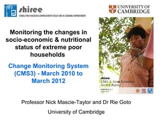 Monitoring the changes in
socio-economic & nutritional
   status of extreme poor
        households
Change Monitoring System
 (CMS3) - March 2010 to
      March 2012


     Professor Nick Mascie-Taylor and Dr Rie Goto
               University of Cambridge
 