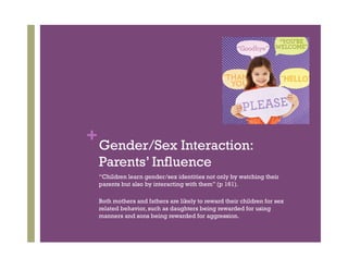+Gender/Sex Interaction:
Parents’ Influence
“Children learn gender/sex identities not only by watching their
parents but also by interacting with them” (p 161).
Both mothers and fathers are likely to reward their children for sex
related behavior, such as daughters being rewarded for using
manners and sons being rewarded for aggression.
 