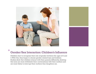 +
Gender/Sex Interaction: Children’s Influence
Children start to recognize their role of gender between the ages of 2 and
3.With this, they begin to choose gender related toys and hobbies.
Studies show that children interact with their parents differently, showing
that sons are more withdrawn from conversations with their mothers and
are more likely to interrupt their mothers than daughters are.
 
