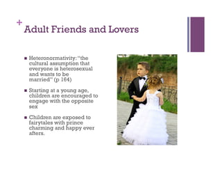 +
Adult Friends and Lovers
  Heteronormativity:“the
cultural assumption that
everyone is heterosexual
and wants to be
married” (p 164)
  Starting at a young age,
children are encouraged to
engage with the opposite
sex
  Children are exposed to
fairytales with prince
charming and happy ever
afters.
 
