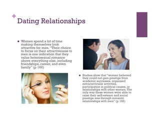 +
Dating Relationships
  Women spend a lot of time
making themselves look
attractive for men.“Their choice
to focus on their attractiveness to
men is one indication that they
value heterosexual romance
above everything else, including
friendships, career, and even
family” (p 166)
  Studies show that “women believed
they could not gain prestige from
academic successes, organized
extracurricular activities,
participation in political causes, or
relationships with other women.The
only way these women were able to
raise their self-esteem and social
prestige was through romantic
relationships with men” (p 166)
 