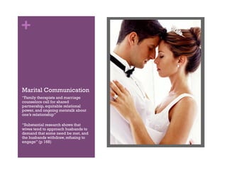 +
Marital Communication
“Family therapists and marriage
counselors call for shared
partnership, equitable relational
power, and ongoing metatalk about
one’s relationship”
“Substantial research shows that
wives tend to approach husbands to
demand that some need be met, and
the husbands withdraw, refusing to
engage” (p 168)
 