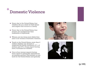 +
Domestic Violence
  Every day in the United States, four
children die as a result of child abuse
and neglect that occurs in a family.
  Every day in the United States, four
women are murdered by their
husbands or boyfriends.
  Women are ten times more likely than
men to be victims of domestic violence.
  Yearly in the United States, more than 4
million children are abused or
neglected by family members; 27% of
women and 16% of men report having
been victimized as children
  One in four women reports having
been raped or physically assaulted by
an intimate partner.This statistic is true
both for the United States and globally.
(p 169)
 