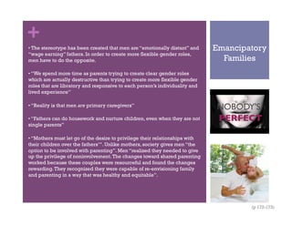 +
Emancipatory
Families
• The stereotype has been created that men are “emotionally distant” and
“wage earning” fathers. In order to create more flexible gender roles,
men have to do the opposite.
• “We spend more time as parents trying to create clear gender roles
which are actually destructive than trying to create more flexible gender
roles that are libratory and responsive to each person’s individuality and
lived experience”
• “Reality is that men are primary caregivers”
• “Fathers can do housework and nurture children, even when they are not
single parents”
• “Mothers must let go of the desire to privilege their relationships with
their children over the fathers’”. Unlike mothers, society gives men “the
option to be involved with parenting”. Men “realized they needed to give
up the privilege of noninvolvement.The changes toward shared parenting
worked because these couples were resourceful and found the changes
rewarding.They recognized they were capable of re-envisioning family
and parenting in a way that was healthy and equitable”.
(p 172-173)
 