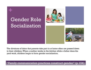 +
Gender Role
Socialization
The divisions of labor that parents take part in at home often are passed down
to their children.When a mother works in the kitchen while a father does the
yard work, children begin to form gender socialization.
“Family communication practices construct gender” (p 154)
 