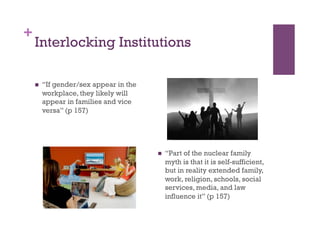 +
Interlocking Institutions
  “If gender/sex appear in the
workplace, they likely will
appear in families and vice
versa” (p 157)
  “Part of the nuclear family
myth is that it is self-sufficient,
but in reality extended family,
work, religion, schools, social
services, media, and law
influence it” (p 157)
 