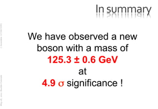 In	
  summary	
  
	
  J.	
  Incandela	
  	
  UCSB/CERN	
  




                                                        We have observed a new
                                                         boson with a mass of
                                                           125.3 ± 0.6 GeV
	
  




                                                                   at
	
  May	
  18,	
  	
  2012	
  	
  Boulder	
  Colorado




                                                          4.9 σ significance !

                                                                          107
 