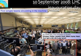 10	
  September	
  2008:	
  LHC	
  
                   First (single) beams circulating in the machine
                                                                   inauguration	
  day	
  
J. Incandela for the CMS COLLABORATION




                                                             !
July 4th 2012 The Status of the Higgs Search




                                                        Six CERN DGs, from conception to physics:"
                                                        Schopper, Rubbia, Llewellyn Smith, Maiani, Aymar, Heuer"
                                                        (from right to left) with 5-year terms!!"




                                                                                                           110"
                                                                                                            110
 