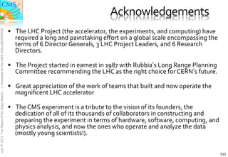 Acknowledgements	
  	
  
                                               §  The	
  LHC	
  Project	
  (the	
  accelerator,	
  the	
  experiments,	
  and	
  computing)	
  have	
  
J. Incandela for the CMS COLLABORATION




                                                   required	
  a	
  long	
  and	
  painstaking	
  eﬀort	
  on	
  a	
  global	
  scale	
  encompassing	
  the	
  
                                                   terms	
  of	
  6	
  Director	
  Generals,	
  3	
  LHC	
  Project	
  Leaders,	
  and	
  6	
  Research	
  
                                                   Directors.	
  	
  

                                               §  The	
  Project	
  started	
  in	
  earnest	
  in	
  1987	
  with	
  Rubbia’s	
  Long	
  Range	
  Planning	
  
                                                   Committee	
  recommending	
  the	
  LHC	
  as	
  the	
  right	
  choice	
  for	
  CERN’s	
  future.	
  

                                               §  Great	
  appreciation	
  of	
  the	
  work	
  of	
  teams	
  that	
  built	
  and	
  now	
  operate	
  the	
  
                                                   magniﬁcent	
  LHC	
  accelerator	
  
July 4th 2012 The Status of the Higgs Search




                                               §  The	
  CMS	
  experiment	
  is	
  a	
  tribute	
  to	
  the	
  vision	
  of	
  its	
  founders,	
  the	
  
                                                   dedication	
  of	
  all	
  of	
  its	
  thousands	
  of	
  collaborators	
  in	
  constructing	
  and	
  
                                                   preparing	
  the	
  experiment	
  in	
  terms	
  of	
  hardware,	
  software,	
  computing,	
  and	
  
                                                   physics	
  analysis,	
  and	
  now	
  the	
  ones	
  who	
  operate	
  and	
  analyze	
  the	
  data	
  
                                                   (mostly	
  young	
  scientists!).	
  


                                                                                                                                                                    111
 