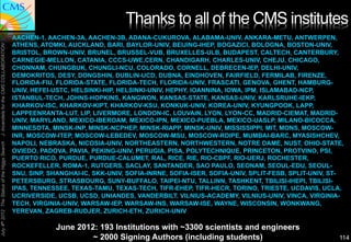 Thanks to all of the CMS institutes"
                                               AACHEN-1, AACHEN-3A, AACHEN-3B, ADANA-CUKUROVA, ALABAMA-UNIV, ANKARA-METU, ANTWERPEN,
                                               ATHENS, ATOMKI, AUCKLAND, BARI, BAYLOR-UNIV, BEIJING-IHEP, BOGAZICI, BOLOGNA, BOSTON-UNIV,
J. Incandela for the CMS COLLABORATION




                                               BRISTOL, BROWN-UNIV, BRUNEL, BRUSSEL-VUB, BRUXELLES-ULB, BUDAPEST, CALTECH, CANTERBURY,
                                               CARNEGIE-MELLON, CATANIA, CCCS-UWE,CERN, CHANDIGARH, CHARLES-UNIV, CHEJU, CHICAGO,
                                               CHONNAM, CHUNGBUK, CHUNGLI-NCU, COLORADO, CORNELL, DEBRECEN-IEP, DELHI-UNIV,
                                               DEMOKRITOS, DESY, DONGSHIN, DUBLIN-UCD, DUBNA, EINDHOVEN, FAIRFIELD, FERMILAB, FIRENZE,
                                               FLORIDA-FIU, FLORIDA-STATE, FLORIDA-TECH, FLORIDA-UNIV, FRASCATI, GENOVA, GHENT, HAMBURG-
                                               UNIV, HEFEI-USTC, HELSINKI-HIP, HELSINKI-UNIV, HEPHY, IOANNINA, IOWA, IPM, ISLAMABAD-NCP,
                                               ISTANBUL-TECH, JOHNS-HOPKINS, KANGWON, KANSAS-STATE, KANSAS-UNIV, KARLSRUHE-IEKP,
                                               KHARKOV-ISC, KHARKOV-KIPT, KHARKOV-KSU, KONKUK-UNIV, KOREA-UNIV, KYUNGPOOK, LAPP,
                                               LAPPEENRANTA-LUT, LIP, LIVERMORE, LONDON-IC, LOUVAIN, LYON, LYON-CC, MADRID-CIEMAT, MADRID-
                                               UNIV, MARYLAND, MEXICO-IBEROAM, MEXICO-IPN, MEXICO-PUEBLA, MEXICO-UASLP, MILANO-BICOCCA,
                                               MINNESOTA, MINSK-INP, MINSK-NCPHEP, MINSK-RIAPP, MINSK-UNIV, MISSISSIPPI, MIT, MONS, MOSCOW-
                                               INR, MOSCOW-ITEP, MOSCOW-LEBEDEV, MOSCOW-MSU, MOSCOW-RDIPE, MUMBAI-BARC, MYASISHCHEV,
                                               NAPOLI, NEBRASKA, NICOSIA-UNIV, NORTHEASTERN, NORTHWESTERN, NOTRE DAME, NUST, OHIO-STATE,
July 4th 2012 The Status of the Higgs Search




                                               OVIEDO, PADOVA, PAVIA, PEKING-UNIV, PERUGIA, PISA, POLYTECHNIQUE, PRINCETON, PROTVINO, PSI,
                                               PUERTO RICO, PURDUE, PURDUE-CALUMET, RAL, RICE, RIE, RIO-CBPF, RIO-UERJ, ROCHESTER,
                                               ROCKEFELLER, ROMA-1, RUTGERS, SACLAY, SANTANDER, SAO PAULO, SEONAM, SEOUL-EDU, SEOUL-
                                               SNU, SINP, SHANGHAI-IC, SKK-UNIV, SOFIA-INRNE, SOFIA-ISER, SOFIA-UNIV, SPLIT-FESB, SPLIT-UNIV, ST-
                                               PETERSBURG, STRASBOURG, SUNY-BUFFALO, TAIPEI-NTU, TALLINN, TASHKENT, TBILISI-IHEPI, TBILISI-
                                               IPAS, TENNESSEE, TEXAS-TAMU, TEXAS-TECH, TIFR-EHEP, TIFR-HECR, TORINO, TRIESTE, UCDAVIS, UCLA,
                                               UCRIVERSIDE, UCSB, UCSD, UNIANDES, VANDERBILT, VILNIUS-ACADEMY, VILNIUS-UNIV, VINCA, VIRGINIA-
                                               TECH, VIRGINIA-UNIV, WARSAW-IEP, WARSAW-INS, WARSAW-ISE, WAYNE, WISCONSIN, WONKWANG,
                                               YEREVAN, ZAGREB-RUDJER, ZURICH-ETH, ZURICH-UNIV

                                                           June 2012: 193 Institutions with ~3300 scientists and engineers
                                                                    ~ 2000 Signing Authors (including students)                                114
 