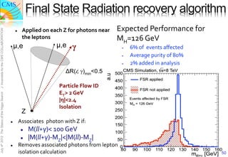 Final State Radiation recovery algorithm
                                                             Applied	
  on	
  each	
  Z	
  for	
  photons	
  near	
     Expected	
  Performance	
  for	
  	
  	
  	
  	
  
J. Incandela for the CMS COLLABORATION




                                                     l 

                                                             the	
  leptons	
  	
                                       MH=126	
  GeV	
  	
  
                                                     µ,e                             µ,e        γ                         §    6%	
  of	
  	
  events	
  aﬀected	
  
                                                                                                                          §    Average	
  purity	
  of	
  80%	
  	
  
                                                                                                                          §    2%	
  added	
  in	
  analysis	
  
                                                                                            ΔR(l, γ)min<0.5

                                                                                       Particle	
  Flow	
  ID	
  
                                                                                       ET>	
  2	
  GeV	
  
July 4th 2012 The Status of the Higgs Search




                                                                                       |η|<2.4	
  
                                                                                       Isolation	
  
                                                             Z
                                               l          Associates	
  	
  photon	
  with	
  Z	
  if:	
  
                                                            l    M(ll+γ)<	
  100	
  GeV	
  
                                                            l    |M(ll+γ)-­‐ΜZ|<|M(ll)-­‐MZ|	
  
                                               l          Removes	
  associated	
  photons	
  from	
  lepton	
  
                                                           isolation	
  calculation	
  	
  	
  	
                                                                            50
 