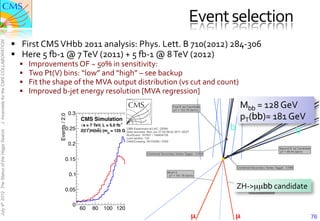 Event	
  selection	
  
                                               §  First	
  CMS	
  VHbb	
  2011	
  analysis:	
  Phys.	
  Lett.	
  B	
  710(2012)	
  284-­‐306	
  
J. Incandela for the CMS COLLABORATION




                                               §  Here	
  5	
  m-­‐1	
  @	
  7	
  TeV	
  (2011)	
  +	
  5	
  m-­‐1	
  @	
  8	
  TeV	
  (2012)	
  
                                                  §    Improvements	
  OF	
  ~	
  50%	
  in	
  sensitivity:	
  
                                                  §    Two	
  Pt(V)	
  bins:	
  “low”	
  and	
  “high”	
  –	
  see	
  backup	
  
                                                  §    Fit	
  the	
  shape	
  of	
  the	
  MVA	
  output	
  distribution	
  (vs	
  cut	
  and	
  count)	
  
                                                  §    Improved	
  b-­‐jet	
  energy	
  resolution	
  [MVA	
  regression]	
  
                                                                                                                                                         Mbb =	
  128	
  GeV	
  
                                                                                      0.3
                                                                                                                                                         pT(bb)=	
  181	
  GeV	
  
                                                                       Events / 2.0




                                                                                                                         Nominal
                                                                                            CMS Simulation               Regression

                                                                                0.25
                                                                                             s = 7 TeV, L = 5.0 fb-1
                                                                                               -+
                                                                                            Z(l l )H(bb) (m = 125 GeV)                                 b                    b
July 4th 2012 The Status of the Higgs Search




                                                                                                         H



                                                                                      0.2

                                                                                0.15

                                                                                      0.1

                                                                                0.05
                                                                                                                                                          ZH-­‐>µµbb	
  candidate	
  

                                                                                       0
                                                                                            60   80    100 120 140 160 180 200
                                                                                                                     Mbb [GeV]
                                                                                                                                      µ	

               µ	

                           76
 