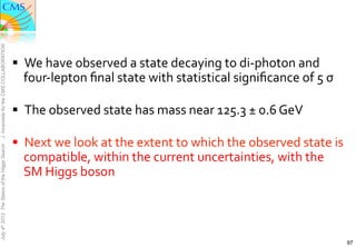 J. Incandela for the CMS COLLABORATION




                                               §  We	
  have	
  observed	
  a	
  state	
  decaying	
  to	
  di-­‐photon	
  and	
  
                                                  four-­‐lepton	
  ﬁnal	
  state	
  with	
  statistical	
  signiﬁcance	
  of	
  5	
  σ	
  

                                               §  The	
  observed	
  state	
  has	
  mass	
  near	
  125.3	
  ±	
  0.6	
  GeV	
  

                                               §  Next	
  we	
  look	
  at	
  the	
  extent	
  to	
  which	
  the	
  observed	
  state	
  is	
  
July 4th 2012 The Status of the Higgs Search




                                                  compatible,	
  within	
  the	
  current	
  uncertainties,	
  with	
  the	
  
                                                  SM	
  Higgs	
  boson	
  




                                                                                                                                                    97
 