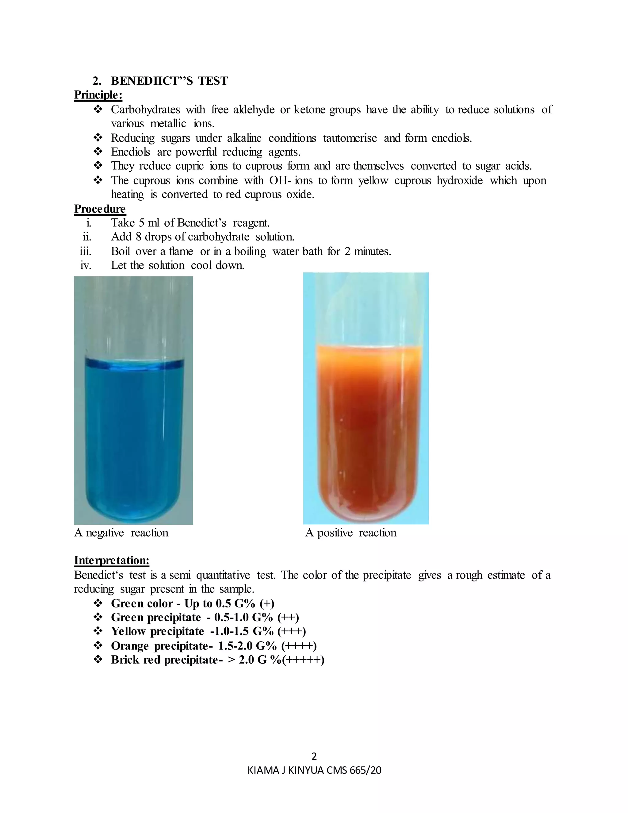 2
KIAMA J KINYUA CMS 665/20
2. BENEDIICT’’S TEST
Principle:
 Carbohydrates with free aldehyde or ketone groups have the ability to reduce solutions of
various metallic ions.
 Reducing sugars under alkaline conditions tautomerise and form enediols.
 Enediols are powerful reducing agents.
 They reduce cupric ions to cuprous form and are themselves converted to sugar acids.
 The cuprous ions combine with OH- ions to form yellow cuprous hydroxide which upon
heating is converted to red cuprous oxide.
Procedure
i. Take 5 ml of Benedict’s reagent.
ii. Add 8 drops of carbohydrate solution.
iii. Boil over a flame or in a boiling water bath for 2 minutes.
iv. Let the solution cool down.
A negative reaction A positive reaction
Interpretation:
Benedict‘s test is a semi quantitative test. The color of the precipitate gives a rough estimate of a
reducing sugar present in the sample.
 Green color - Up to 0.5 G% (+)
 Green precipitate - 0.5-1.0 G% (++)
 Yellow precipitate -1.0-1.5 G% (+++)
 Orange precipitate- 1.5-2.0 G% (++++)
 Brick red precipitate- > 2.0 G %(+++++)
 