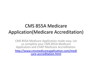 CMS 855A Medicare 
Application(Medicare Accreditation) 
CMS 855A Medicare Application made easy. Let 
us complete your CMS 855A Medicare 
Application and CHAP Medicare Accreditation. 
http://www.cmsmedicareapplication.com/medi 
care-accreditation.html 
 