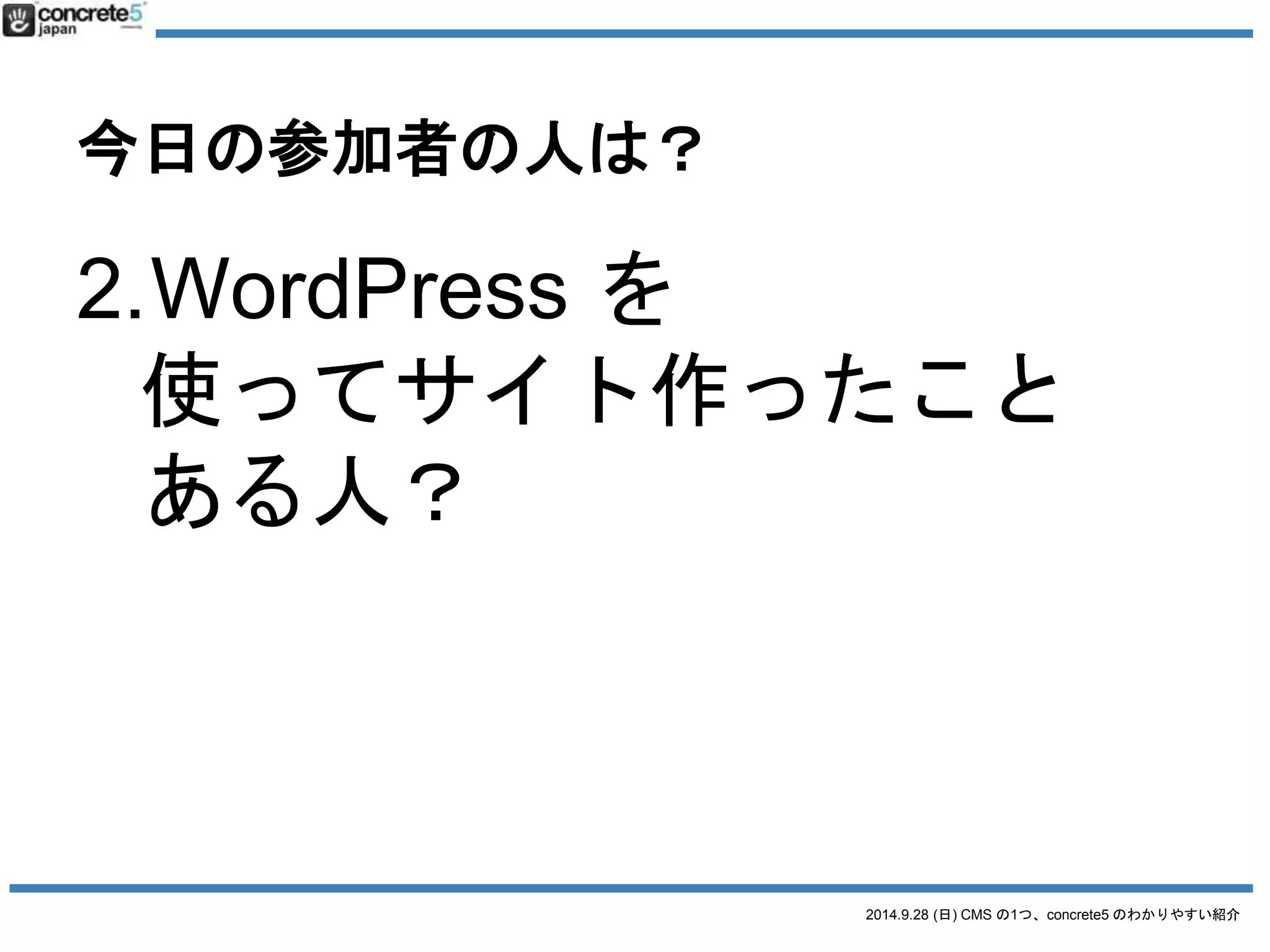 今日の参加者の人は？ 
3.concrete5 を 
o なんとなく知っている？ 
o インストールはした？ 
o サイト作った？ 
2014.9.28 (日) CMS の1つ、concrete5 のわかりやすい紹介 
 