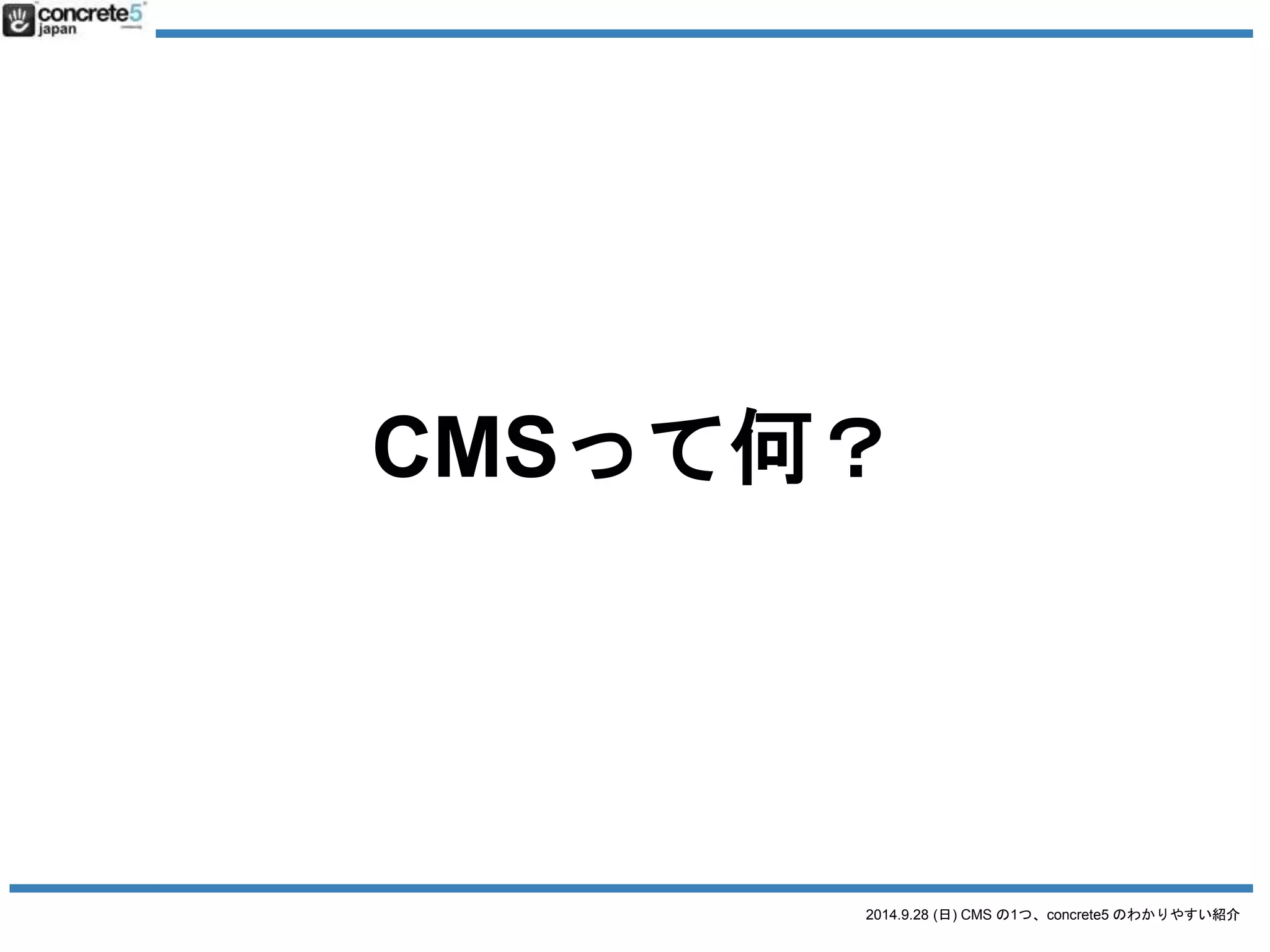 CMS 
= Content Management System 
= コンテンツを管理するシステム 
2014.9.28 (日) CMS の1つ、concrete5 のわかりやすい紹介 
そもそもCMSって何？ 
 