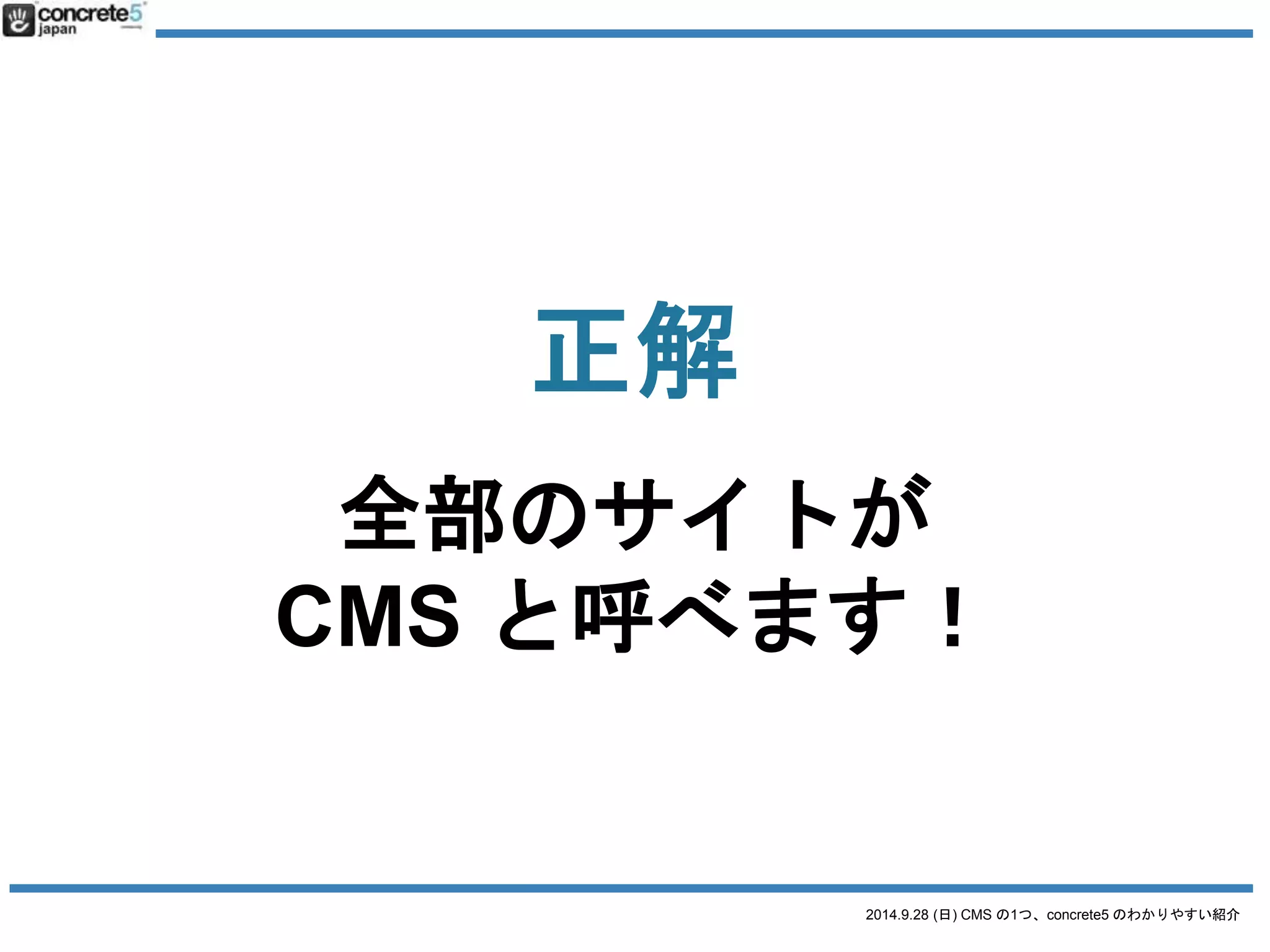 Wikipedia での「CMSの定義」 
Webコンテンツを構成するテキストや画像など 
のデジタルコンテンツを統合・体系的に 
管理し、配信など必要な処理を行うシステ 
ムの総称 
http://ja.wikipedia.org/wiki/コンテンツマネージメントシステム 
2014.9.28 (日) CMS の1つ、concrete5 のわかりやすい紹介 
 