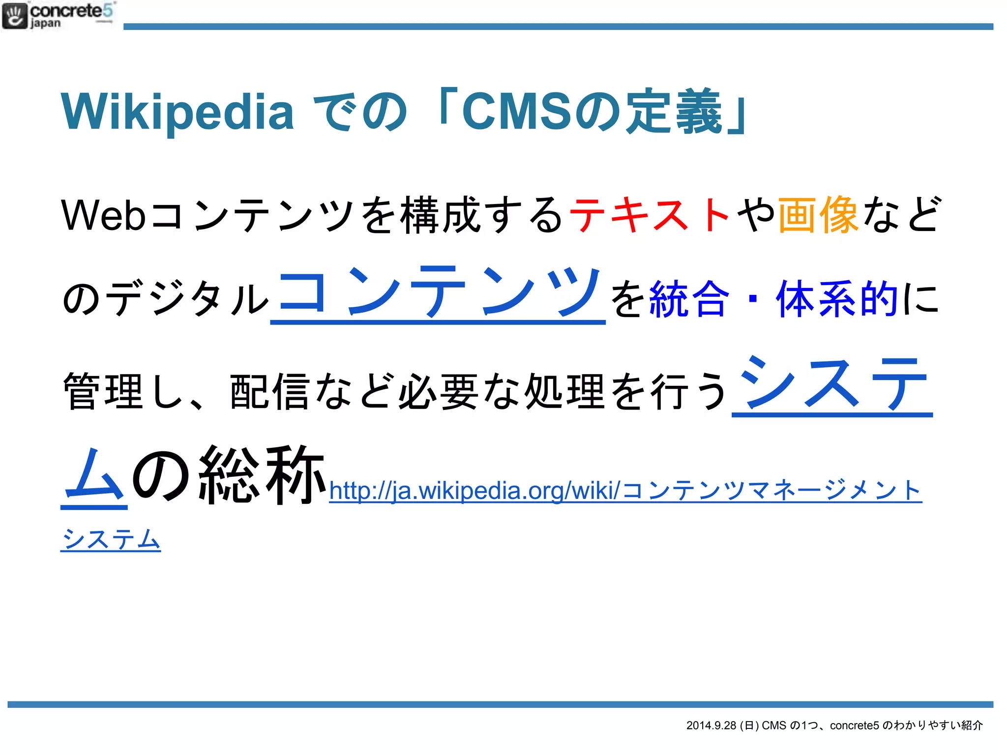 2014.9.28 (日) CMS の1つ、concrete5 のわかりやすい紹介 
CMSとは？ (勝手な解釈) 
一般ウェブサイト、ネットショップ(Eコマー 
ス)、SNS、ブログ、Wikipedia など、コンテン 
ツの更新にはHTML コードを書かなくてもテ 
キスト・画像・動画などのコンテンツをWeb上 
で管理できるシステム。 
 