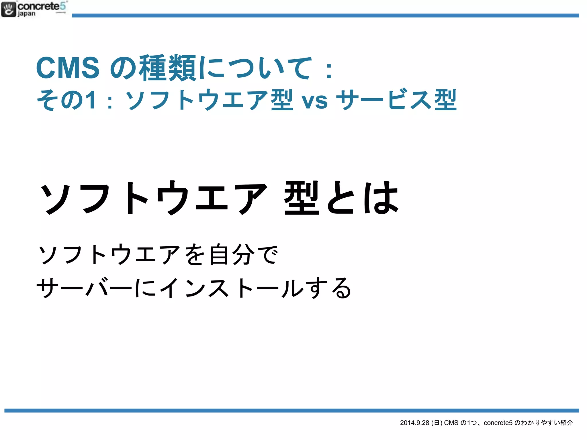 CMS の種類について： 
その1：ソフトウエア型vs サービス型 
ブログ型 
WordPress (.org) 
MovableType 
a-blog CMS 
Joomla 
サイト型 
concrete5 
XOOPS 
Drupal 
Joruri 
BaseCMS 
Eコマース(ショップ) 
EC Cube 
Magento 
SNS 
OpenPNE 
Elgg 
掲示板 
phpBB 
SMF 
2014.9.28 (日) CMS の1つ、concrete5 のわかりやすい紹介 
 