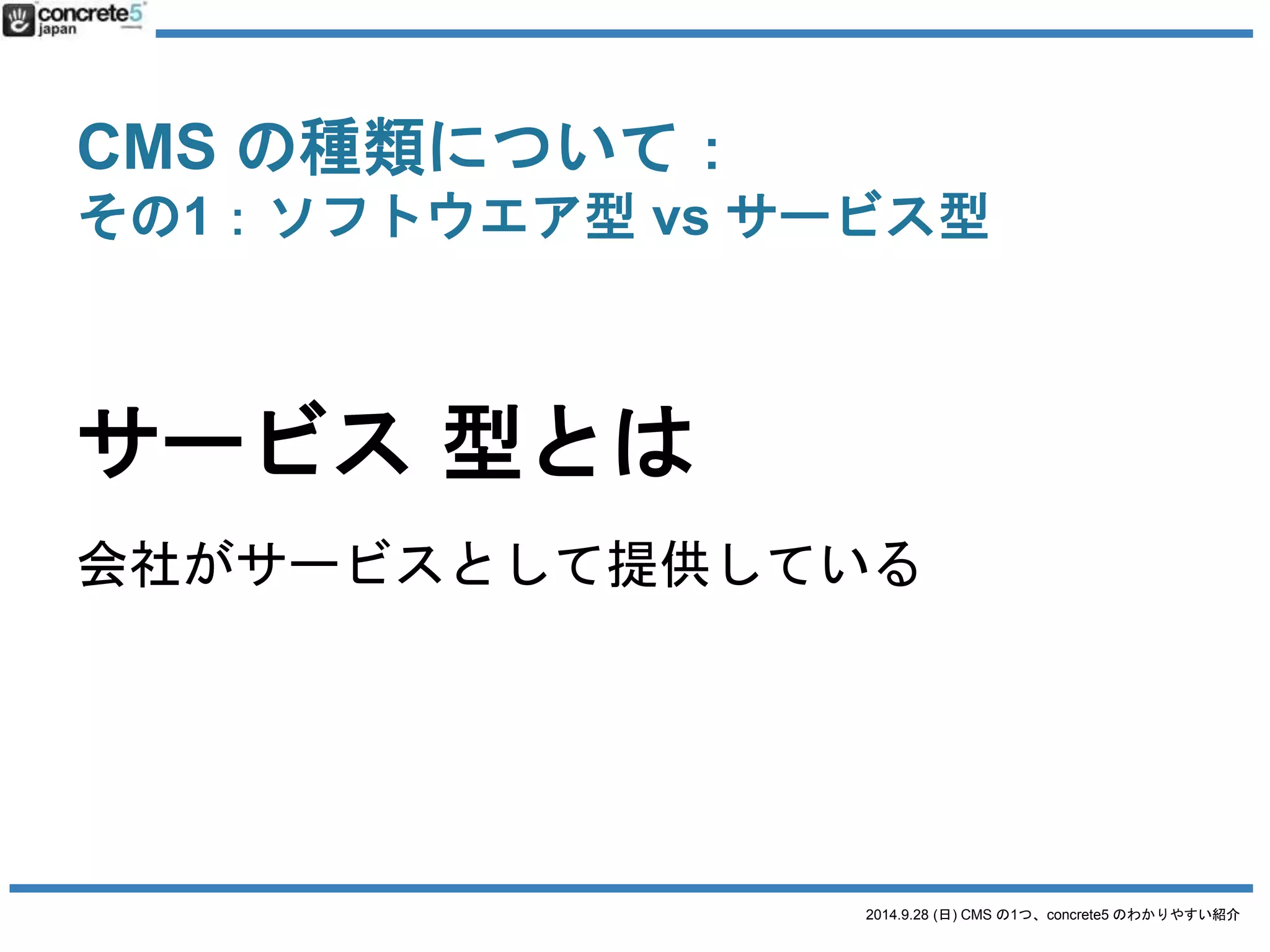 CMS の種類について： 
その1：ソフトウエア型vs サービス型 
2014.9.28 (日) CMS の1つ、concrete5 のわかりやすい紹介 
サービス型 
ブログ型 
アメーバブログ 
WordPress.com 
サイト型 
Jimdo 
Wix 
Eコマース(ショップ) 
楽天 
カラーミーショップ 
SNS 
Facebook 
Twitter 
掲示板 
2ちゃんねる 
 